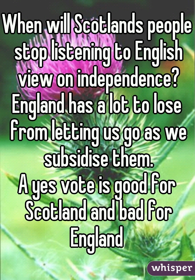 When will Scotlands people stop listening to English view on independence?
England has a lot to lose from letting us go as we subsidise them.
A yes vote is good for Scotland and bad for England 