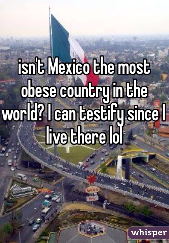 isn't Mexico the most obese country in the world? I can testify since I live there lol 