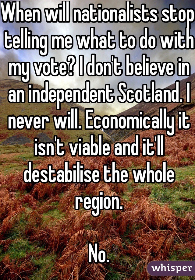 When will nationalists stop telling me what to do with my vote? I don't believe in an independent Scotland. I never will. Economically it isn't viable and it'll destabilise the whole region. 

No. 