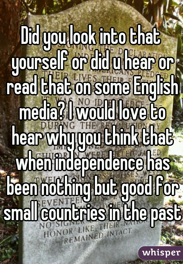 Did you look into that yourself or did u hear or read that on some English media? I would love to hear why you think that when independence has been nothing but good for small countries in the past?