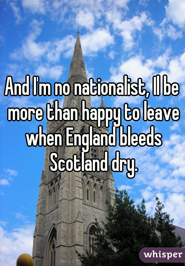 And I'm no nationalist, Il be more than happy to leave when England bleeds Scotland dry.