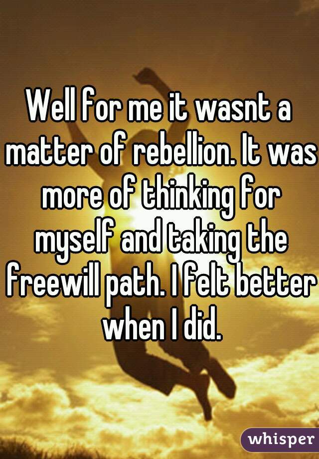 Well for me it wasnt a matter of rebellion. It was more of thinking for myself and taking the freewill path. I felt better when I did.