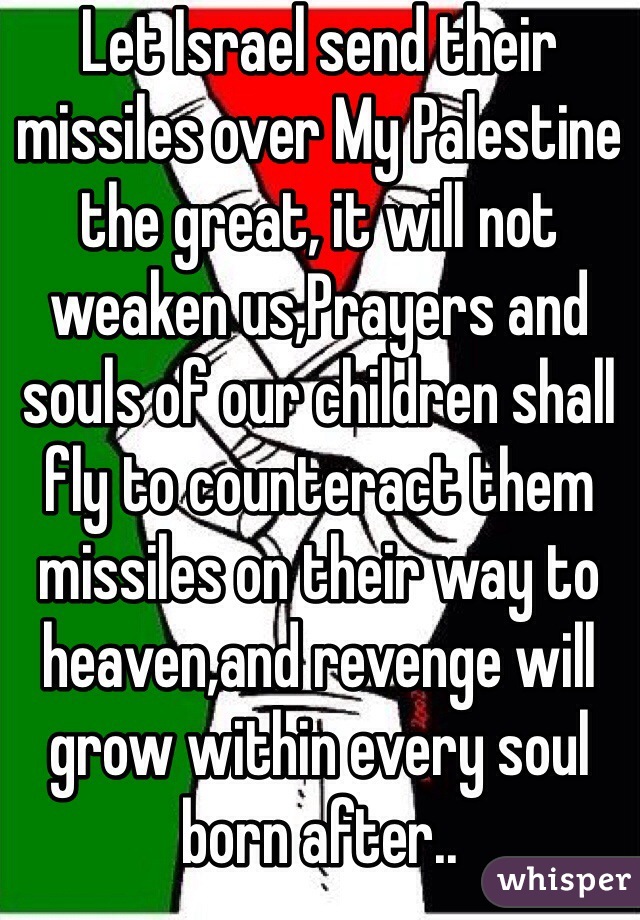 Let Israel send their missiles over My Palestine the great, it will not weaken us,Prayers and souls of our children shall fly to counteract them missiles on their way to heaven,and revenge will grow within every soul born after..
