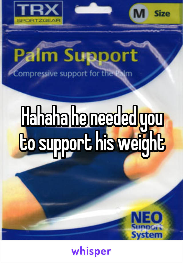 Hahaha he needed you to support his weight