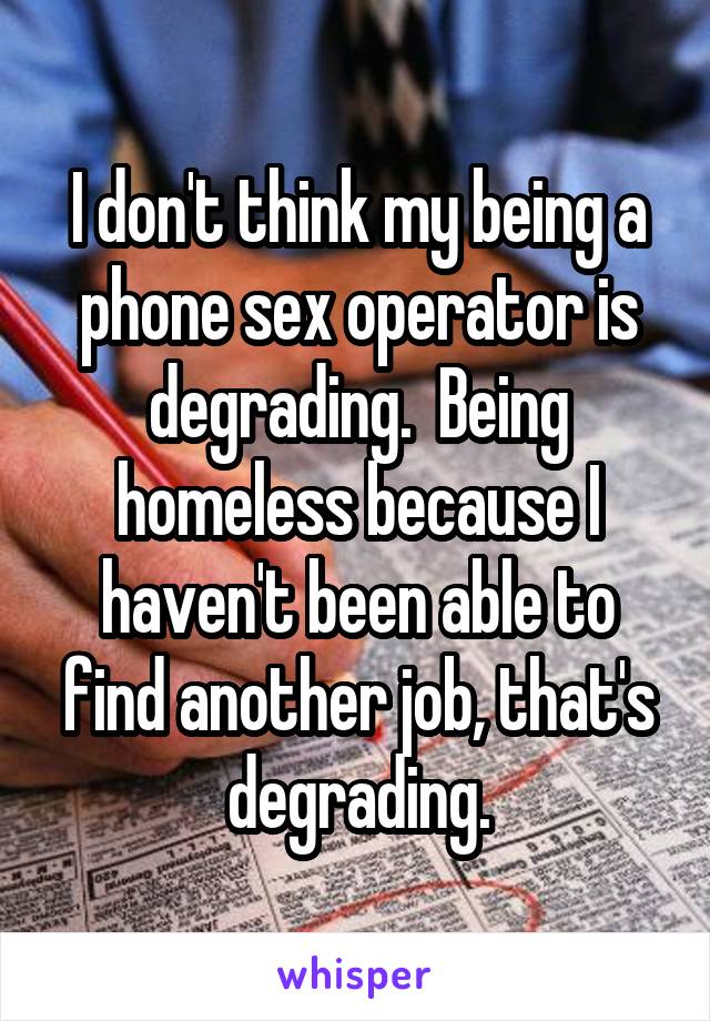I don't think my being a phone sex operator is degrading.  Being homeless because I haven't been able to find another job, that's degrading.