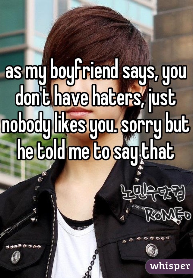 as my boyfriend says, you don't have haters, just nobody likes you. sorry but he told me to say that

