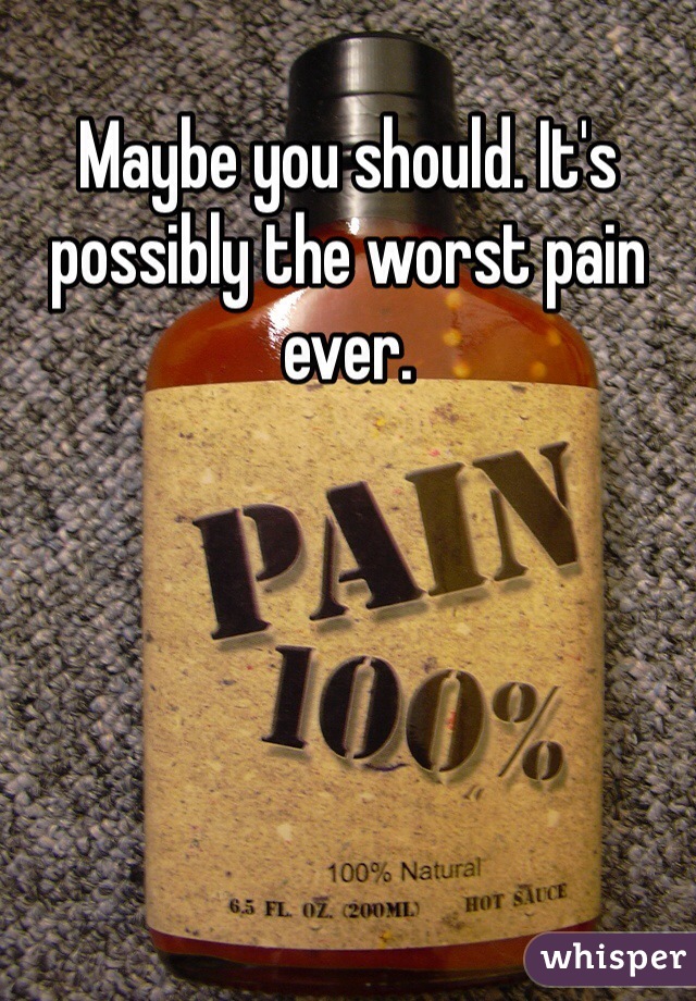 Maybe you should. It's possibly the worst pain ever. 