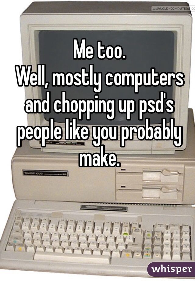 Me too. 
Well, mostly computers and chopping up psd's people like you probably make. 