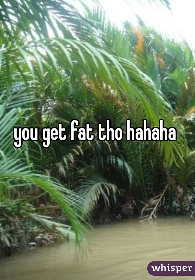 you get fat tho hahaha 