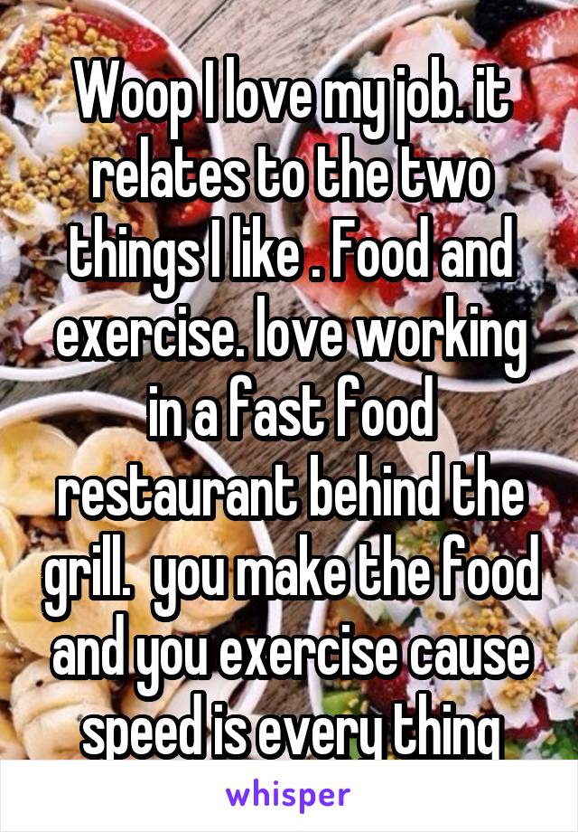 Woop I love my job. it relates to the two things I like . Food and exercise. love working in a fast food restaurant behind the grill.  you make the food and you exercise cause speed is every thing