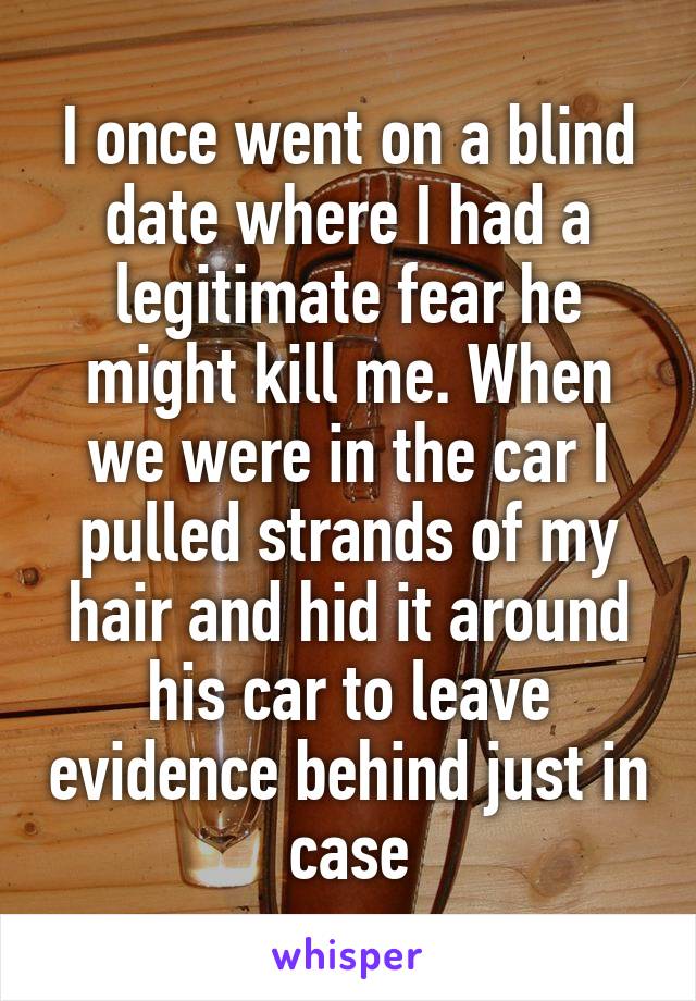 I once went on a blind date where I had a legitimate fear he might kill me. When we were in the car I pulled strands of my hair and hid it around his car to leave evidence behind just in case