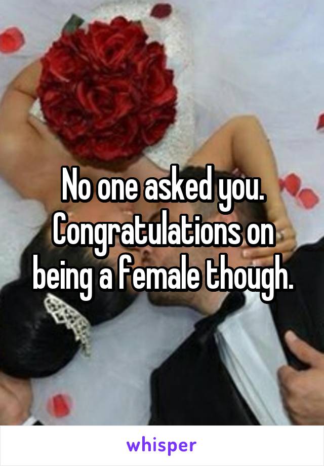 No one asked you. Congratulations on
being a female though.