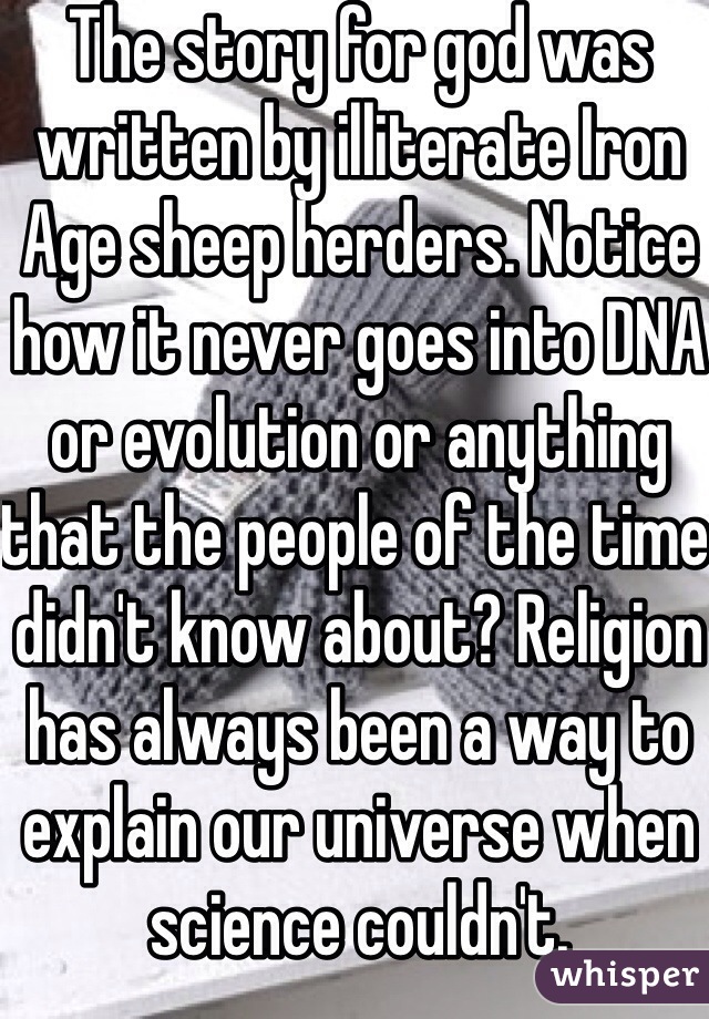 The story for god was written by illiterate Iron Age sheep herders. Notice how it never goes into DNA or evolution or anything that the people of the time didn't know about? Religion has always been a way to explain our universe when science couldn't. 