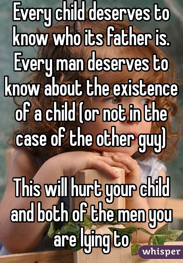 Every child deserves to know who its father is. Every man deserves to know about the existence of a child (or not in the case of the other guy) 

This will hurt your child and both of the men you are lying to 