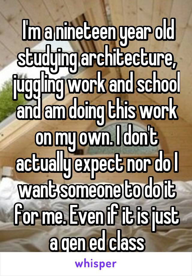  I'm a nineteen year old studying architecture, juggling work and school and am doing this work on my own. I don't actually expect nor do I want someone to do it for me. Even if it is just a gen ed class