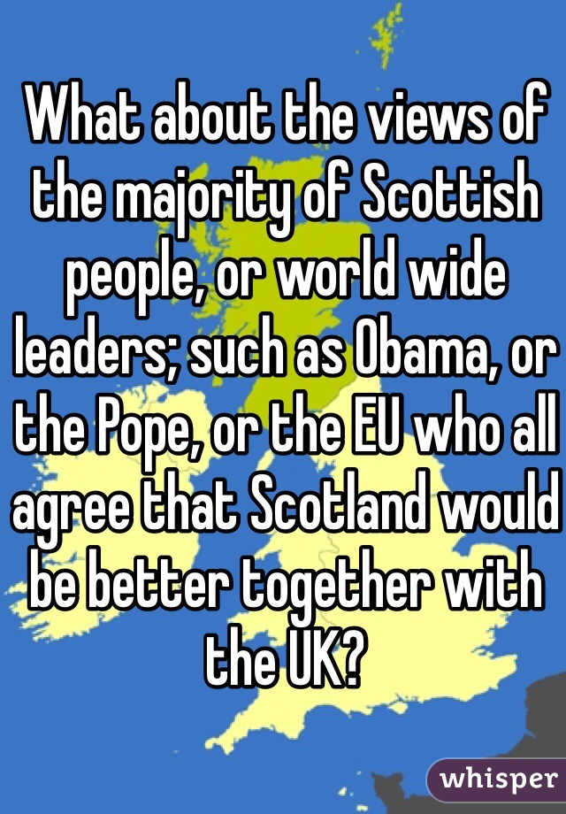 What about the views of the majority of Scottish people, or world wide leaders; such as Obama, or the Pope, or the EU who all agree that Scotland would be better together with the UK?
