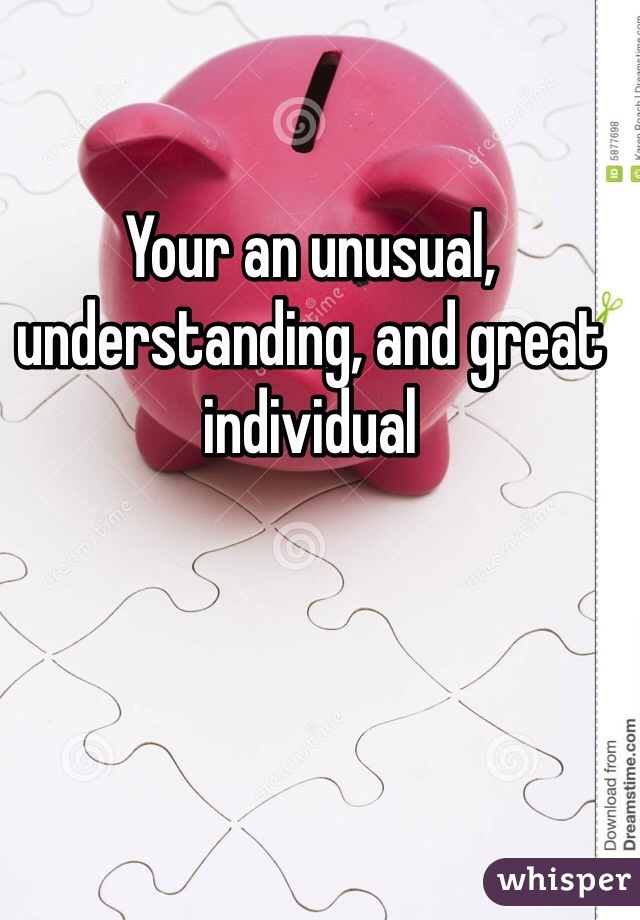 Your an unusual, understanding, and great individual 