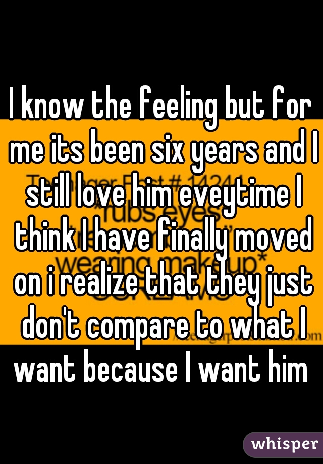 I know the feeling but for me its been six years and I still love him eveytime I think I have finally moved on i realize that they just don't compare to what I want because I want him 