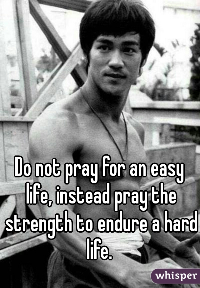 Do not pray for an easy life, instead pray the strength to endure a hard life. 