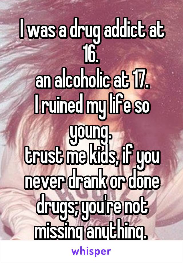 I was a drug addict at 16. 
an alcoholic at 17.
I ruined my life so young. 
trust me kids, if you never drank or done drugs; you're not missing anything. 