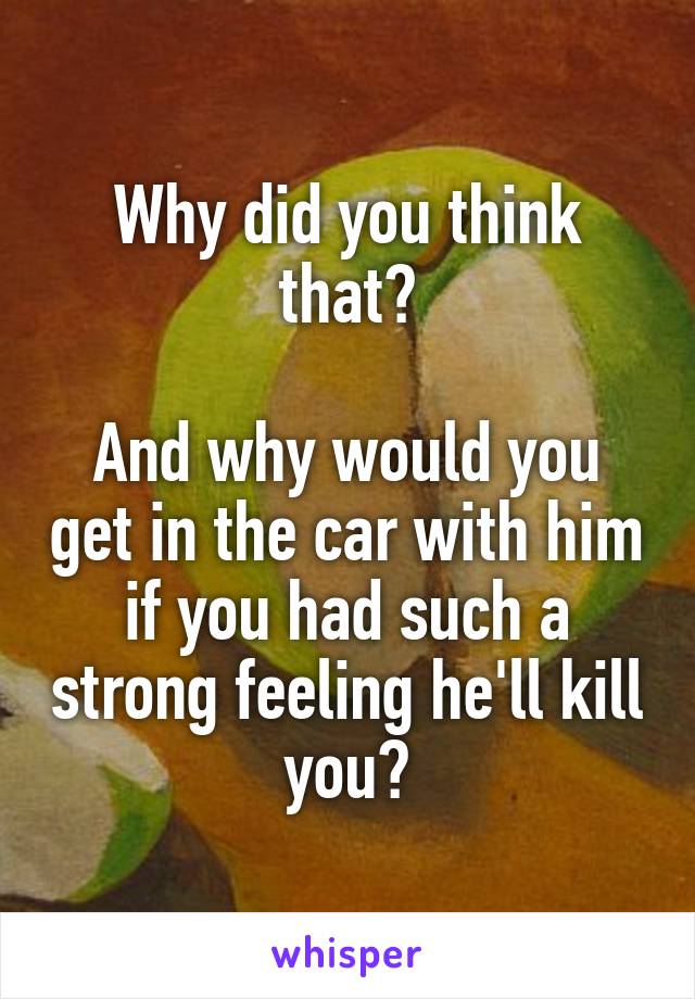 Why did you think that?

And why would you get in the car with him if you had such a strong feeling he'll kill you?