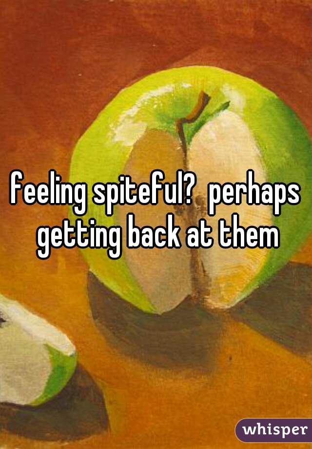 feeling spiteful?  perhaps getting back at them
