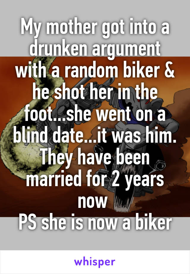 My mother got into a drunken argument with a random biker & he shot her in the foot...she went on a blind date...it was him. They have been married for 2 years now 
PS she is now a biker 