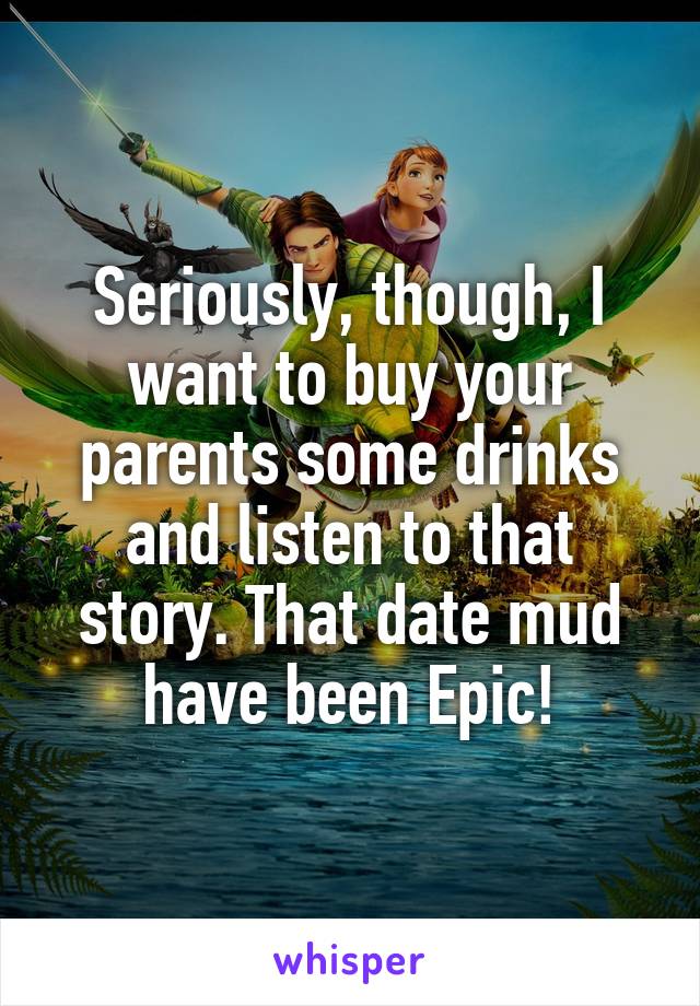 Seriously, though, I want to buy your parents some drinks and listen to that story. That date mud have been Epic!