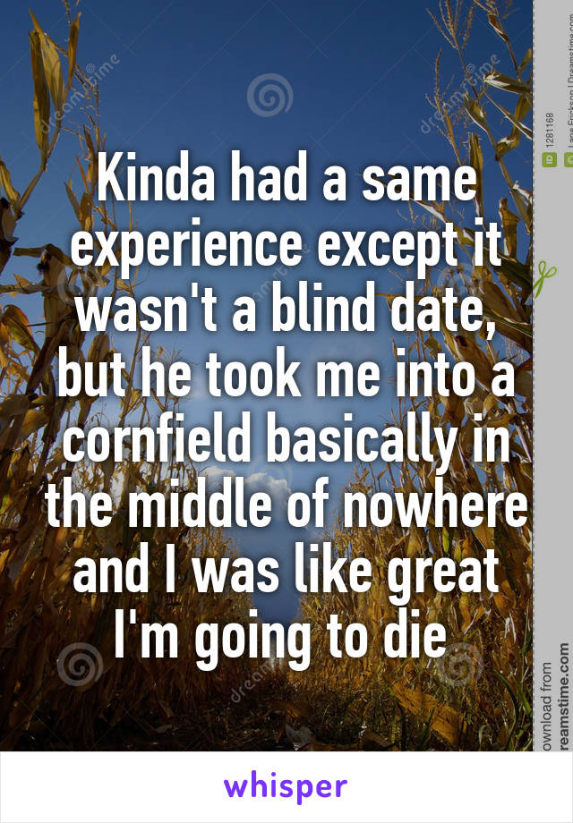 Kinda had a same experience except it wasn't a blind date, but he took me into a cornfield basically in the middle of nowhere and I was like great I'm going to die 