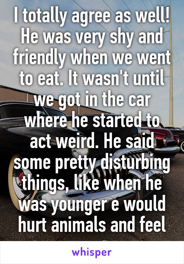 I totally agree as well! He was very shy and friendly when we went to eat. It wasn't until we got in the car where he started to act weird. He said some pretty disturbing things, like when he was younger e would hurt animals and feel no remorse