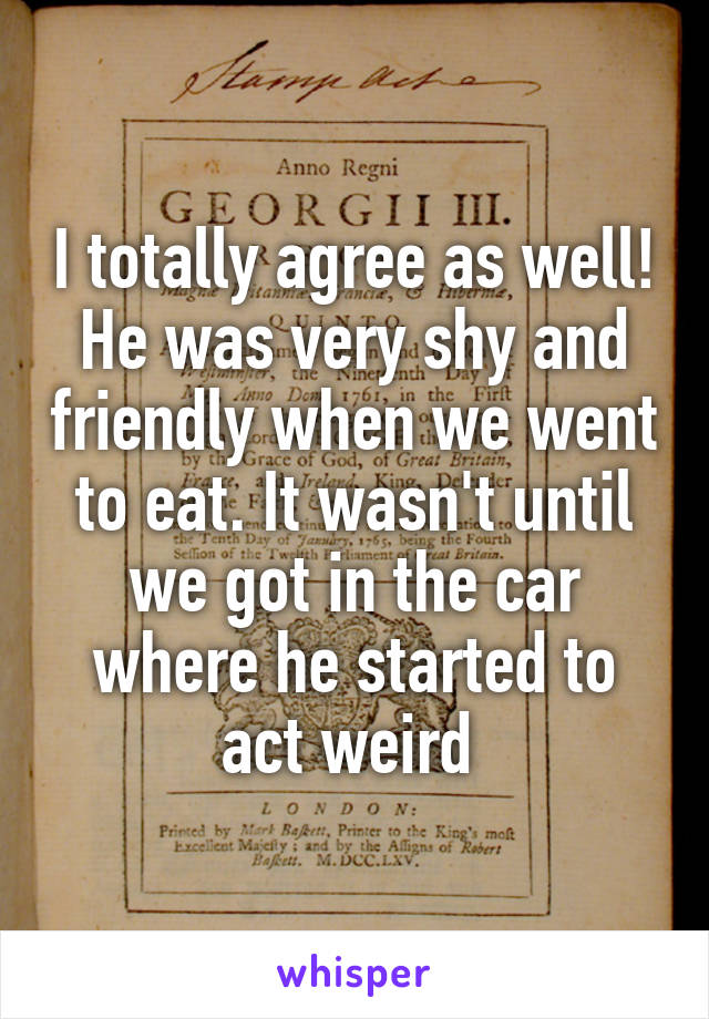 I totally agree as well! He was very shy and friendly when we went to eat. It wasn't until we got in the car where he started to act weird 