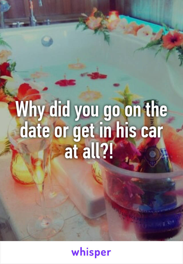 Why did you go on the date or get in his car at all?! 