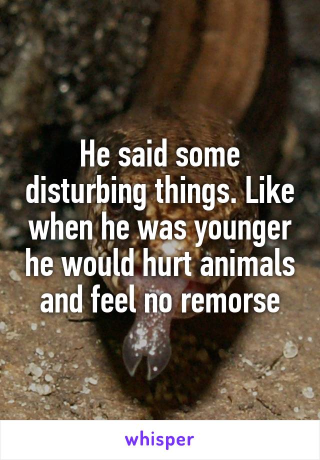 He said some disturbing things. Like when he was younger he would hurt animals and feel no remorse