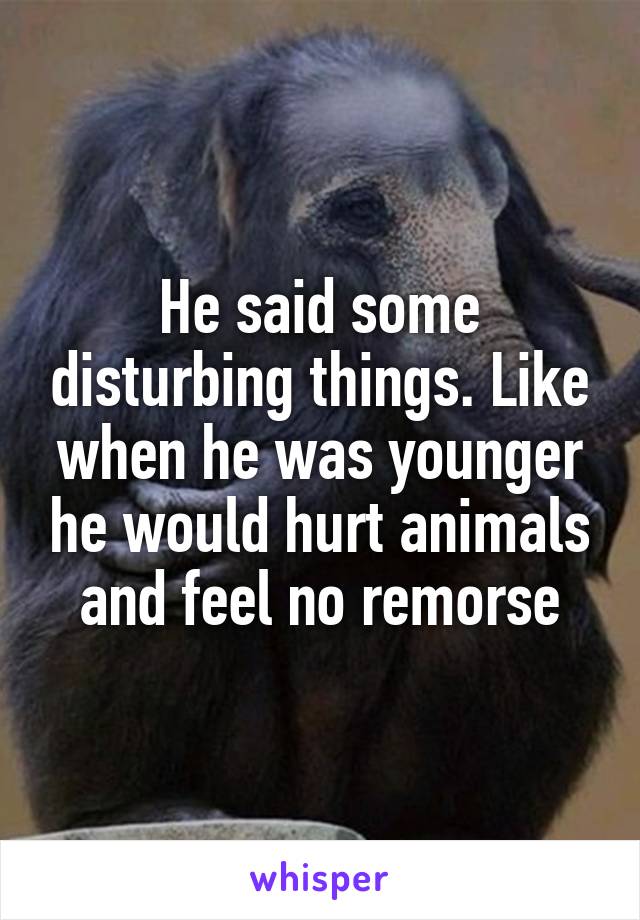 He said some disturbing things. Like when he was younger he would hurt animals and feel no remorse