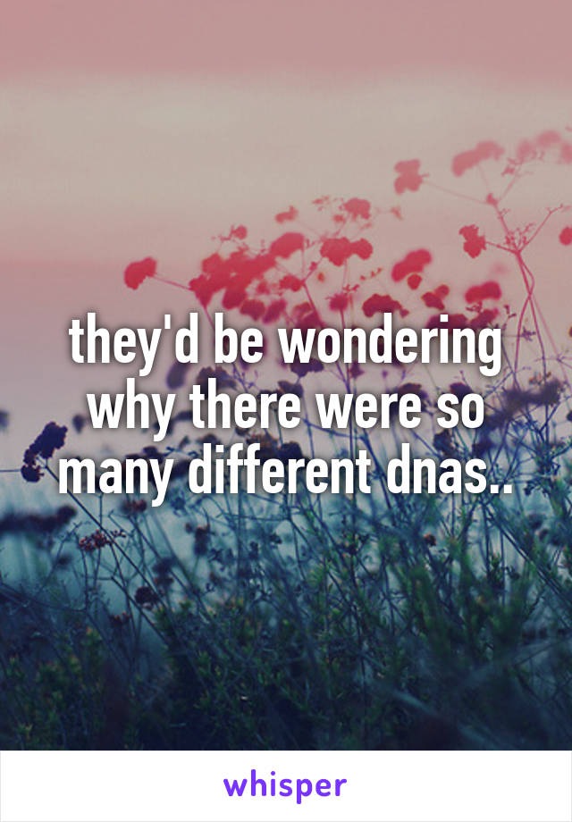 they'd be wondering why there were so many different dnas..