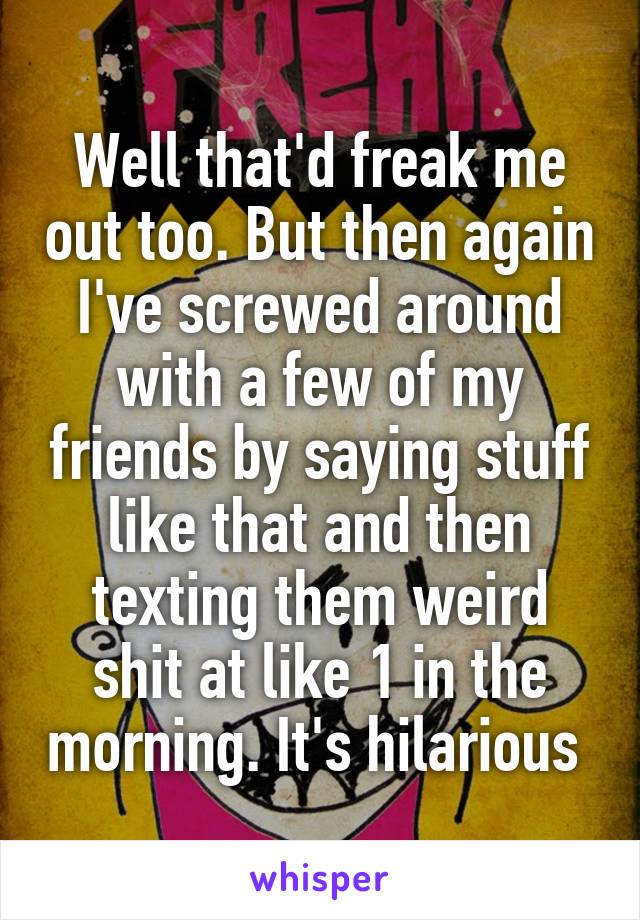 Well that'd freak me out too. But then again I've screwed around with a few of my friends by saying stuff like that and then texting them weird shit at like 1 in the morning. It's hilarious 