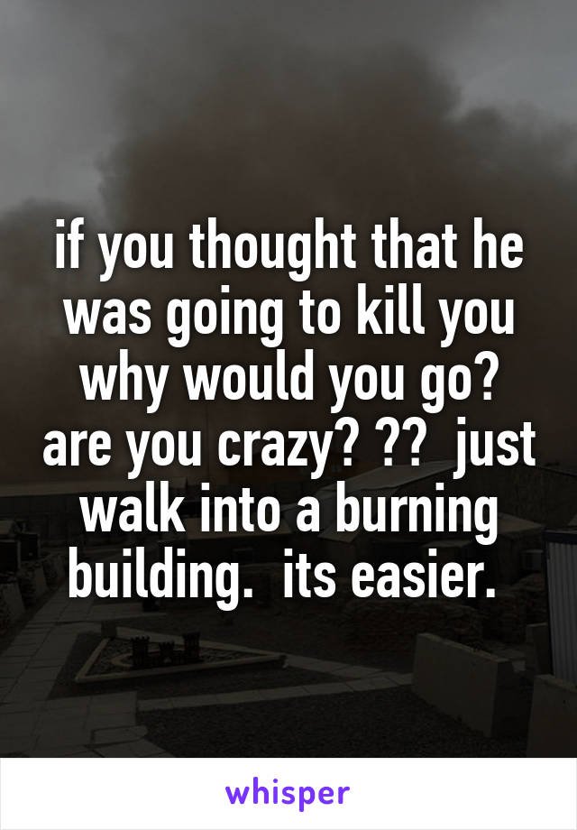 if you thought that he was going to kill you why would you go? are you crazy? ??  just walk into a burning building.  its easier. 