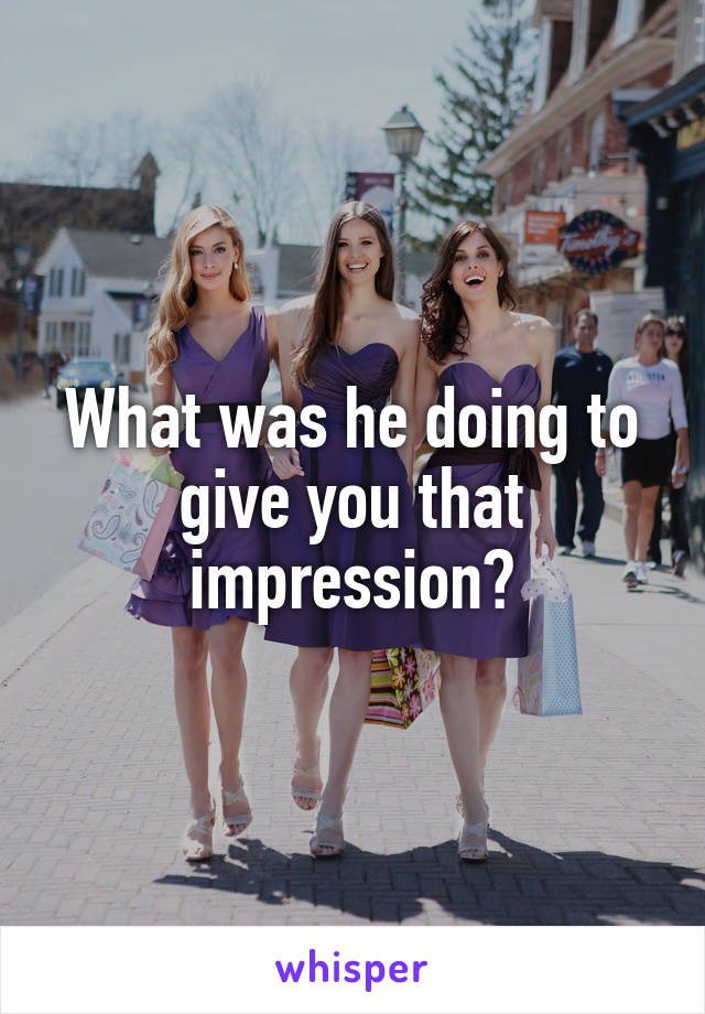 What was he doing to give you that impression?