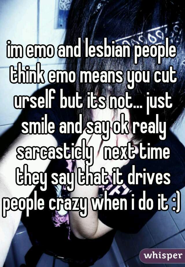 im emo and lesbian people think emo means you cut urself but its not... just smile and say ok realy sarcasticly   next time they say that it drives people crazy when i do it :) 