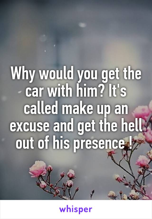 Why would you get the car with him? It's called make up an excuse and get the hell out of his presence ! 