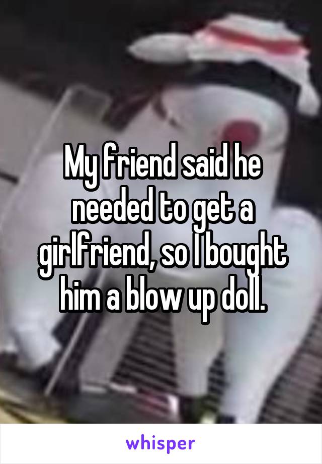 My friend said he needed to get a girlfriend, so I bought him a blow up doll.
