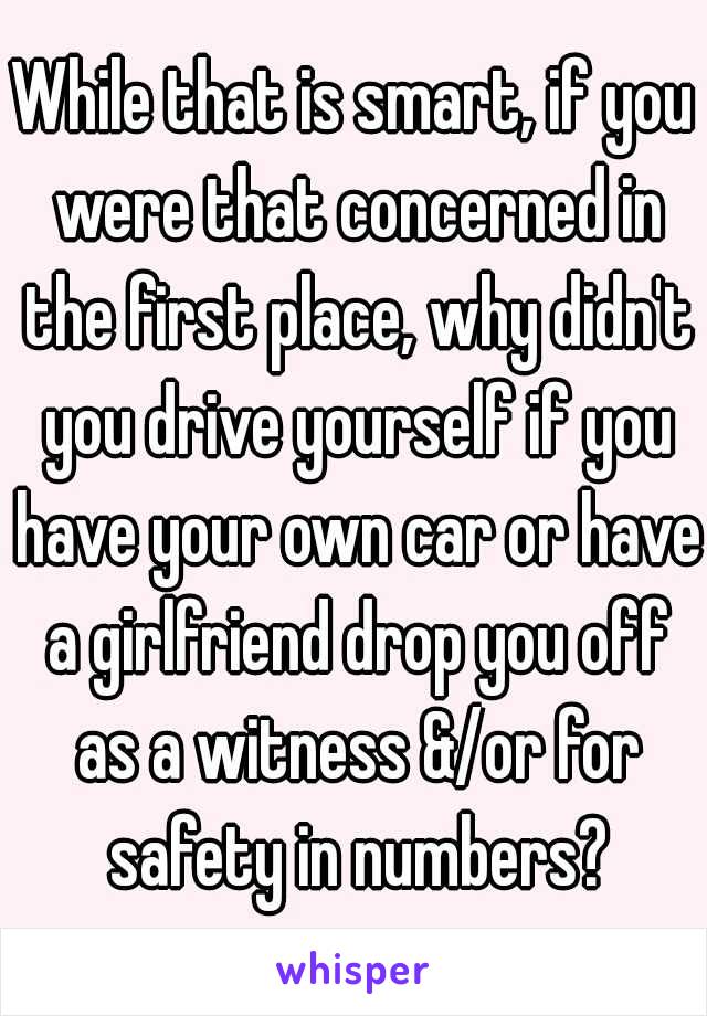 While that is smart, if you were that concerned in the first place, why didn't you drive yourself if you have your own car or have a girlfriend drop you off as a witness &/or for safety in numbers?