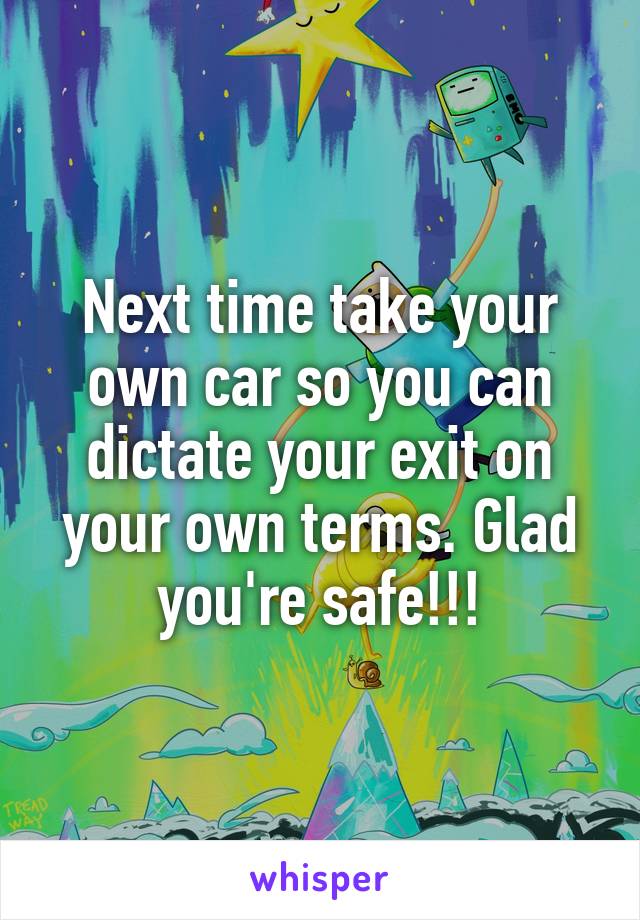 Next time take your own car so you can dictate your exit on your own terms. Glad you're safe!!!