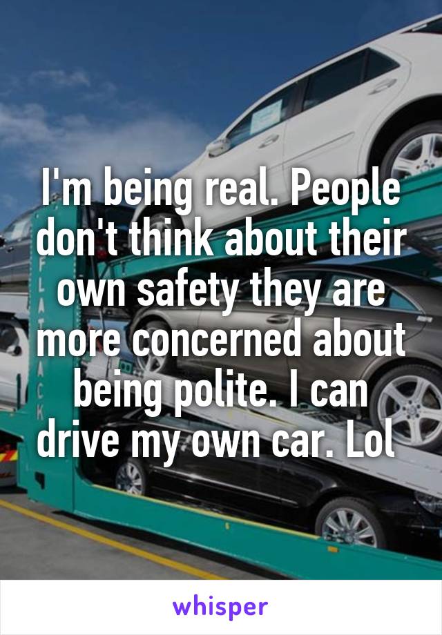 I'm being real. People don't think about their own safety they are more concerned about being polite. I can drive my own car. Lol 