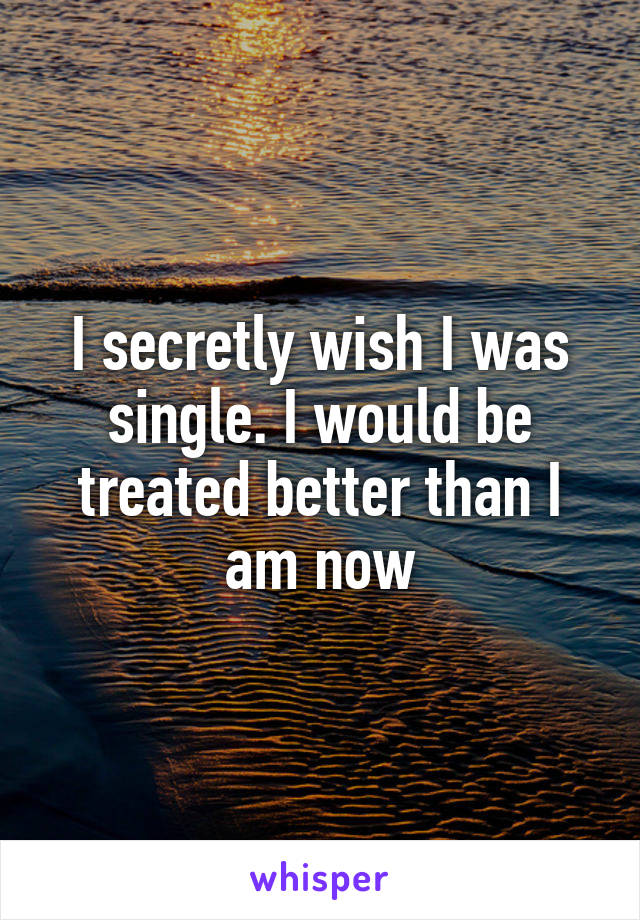 I secretly wish I was single. I would be treated better than I am now