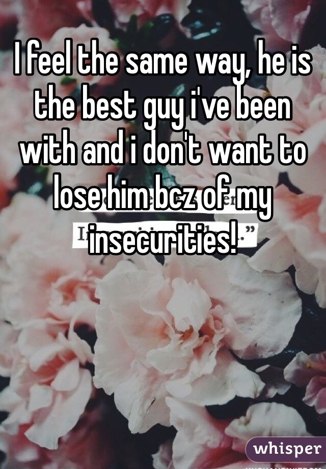 I feel the same way, he is the best guy i've been with and i don't want to lose him bcz of my insecurities!