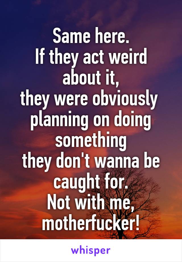 Same here.
If they act weird about it,
they were obviously 
planning on doing something
they don't wanna be caught for.
Not with me, motherfucker!