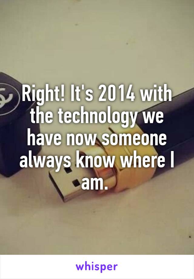 Right! It's 2014 with the technology we have now someone always know where I am. 