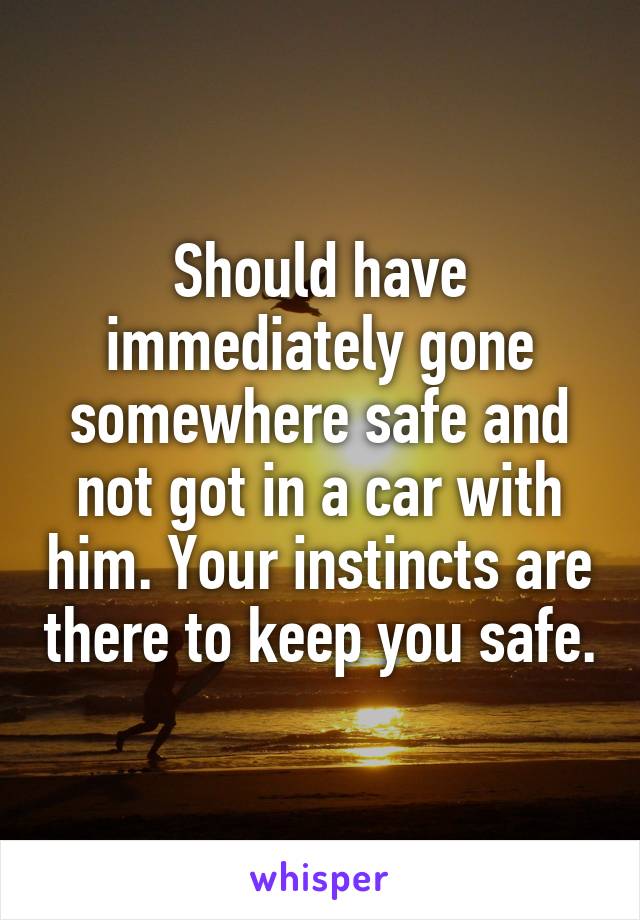 Should have immediately gone somewhere safe and not got in a car with him. Your instincts are there to keep you safe.