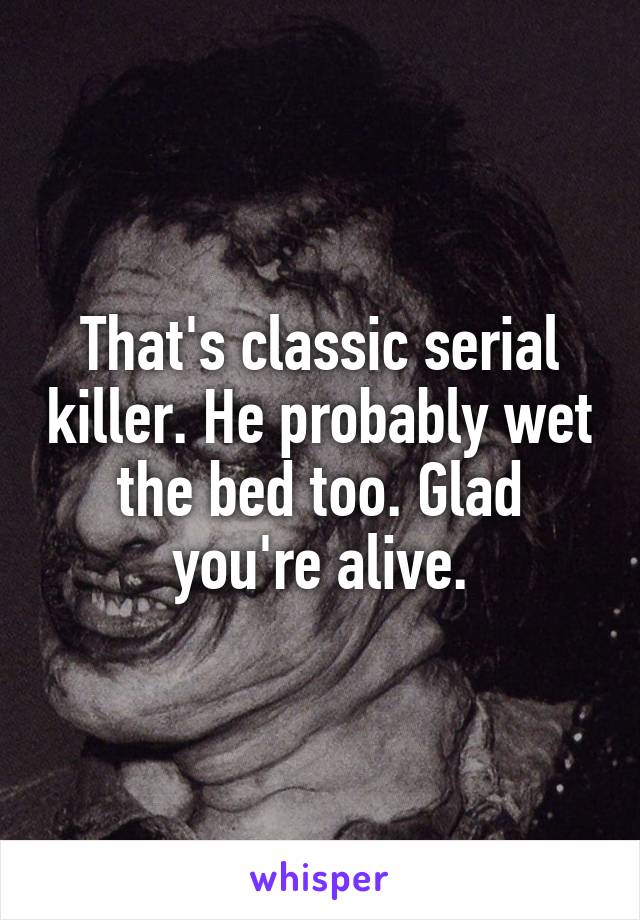 That's classic serial killer. He probably wet the bed too. Glad you're alive.